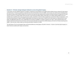 Advance Copy




Section 2: Climate change hotspot indicators across the global tropics
In this project, we used modelled predictions of changes in temperature and precipitation up to 2050 to derive indicators that are relevant for food systems
and food security. The data are available on www.futureclim.info and described in Jones et al (2009). For this report, we used the mean climatology of the
four general climate models (GCMs) available from futureclim.info to generate daily weather data and define thresholds important for agriculture and food
security. Of the 22 or so climate models used for the IPCC’s Fourth Assessment Report (2007), output data are not always readily available for the core
variables that are needed to drive many crop and pasture models: precipitation, maximum daily air temperature, and minimum daily air temperature. From
the World Climate Research Program’s (WCRP) Coupled Model Intercomparison Project phase 3 (CMIP3) multi-model dataset, we obtained data for three
GCMs: the CNRM-CM3 model from France, CSIRO-Mk3.0 from Australia, and MIROC 3.2 (medium resolution) from Japan. We also obtained data for the
ECHam5 model (from Germany) from the Climate and Environmental Data Retrieval and Archive (CERA) database at the German Climate Computing Centre
(DKRZ). These and other climate models are extensively described in Randall et al. (2007).

The maps below are for the entire global tropics and illustrate differences among regions and within continents. In Section 3 we show maps by regions, to
better illustrate variability within regions and countries.




                                                                                                                                                               17
 