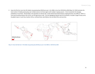 Advance Copy


3.   Areas that flip from more than 90 reliable crop growing days (RCGD) per year in the 2000s to less than 90 RCGD by 2050 (Map 2.4). RCGD estimates the
     total number of reliable growing days over multiple seasons, for those regions with multiple cropping seasons. It also incorporates the changing
     probability of crop failure. Ninety RCGD is the equivalent of 120 day LGP, so when RCGD drops below 90 days cropping becomes very difficult. RCGD is a
     more discriminating indicator than LGP for rain fed agricultural crops. The area highlighted expands with this threshold, to include a range of areas across
     the global tropics in south Asia, Southern Africa, northeast Brazil, west Mexico, East and West Africa and east Asia.




Map 2.4. Areas that flip from > 90 reliable crop growing days (RCGD) per year in the 2000s to <90 RCGD by 2050




                                                                                                                                                               21
 