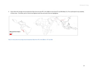 Advance Copy



4.   Areas where the average annual temperature flips from less than 8:C in the 2000s to more than 8: C by 2050 (Map 2.5). This could expand crop suitability
     of these areas. The Andes, parts of central and highland south Asia and south China are highlighted.




Map 2.5. Areas where the average annual temperature flips from <8⁰C in the 2000s to > 8⁰ C by 2050.




                                                                                                                                                           22
 