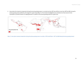 Advance Copy




6.   Areas where the maximum temperature during the primary growing season is currently less than 30:C but will flip to more than 30:C by 2050, during the
     primary growing season (defined as the longest for a given area) (Map 2.7). This shrinks the highlighted area somewhat, but these areas are more
     vulnerable to increased riskiness of cropping because it is specific to the primary growing season for a given area.




Map 2.7. Areas where maximum temperature during the primary growing season is currently < 30⁰C but will flip to > 30⁰ C by 2050 (during the primary growing season).




                                                                                                                                                                       24
 