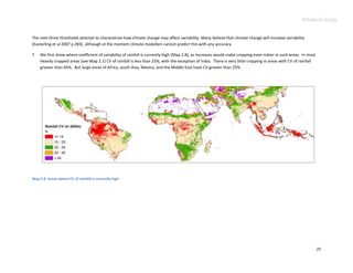 Advance Copy


The next three thresholds attempt to characterize how climate change may affect variability. Many believe that climate change will increase variability
(Easterling et al 2007 p 283), although at the moment climate modellers cannot predict this with any accuracy.

7.   We first show where coefficient of variability of rainfall is currently high (Map 2.8), as increases would make cropping even riskier in such areas. In most
     heavily cropped areas (see Map 2.1) CV of rainfall is less than 25%, with the exception of India. There is very little cropping in areas with CV of rainfall
     greater than 45%. But large areas of Africa, south Asia, Mexico, and the Middle East have CV greater than 25%.




Map 2.8. Areas where CV of rainfall is currently high.




                                                                                                                                                                    25
 