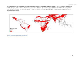 Advance Copy
An analysis of percent area cropped and CV of rainfall shows that the majority of cropped areas fall within a CV range of 12% to 37%, with the mode occurring
at 21%. We can use this to divide areas of the tropics as shown in Map 2.9, below. Those croplands with rainfall CV less than 21% in white and rainfall CV
more than 21% are in red. Large areas of the tropics are already in the over 21% zone, including heavily cropped areas such as south Asia, Mexico, Southern
Africa, and northern Nigeria.




Map 2.9. Areas where CV of rainfall is more than 21%.




                                                                                                                                                            26
 