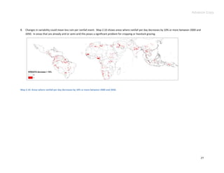 Advance Copy




8.   Changes in variability could mean less rain per rainfall event. Map 2.10 shows areas where rainfall per day decreases by 10% or more between 2000 and
     2050. In areas that are already arid or semi-arid this poses a significant problem for cropping or livestock grazing.




Map 2.10. Areas where rainfall per day decreases by 10% or more between 2000 and 2050.




                                                                                                                                                             27
 