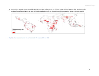 Advance Copy

9.   Conversely, in Map 2.11 below, we identify where the amount of rainfall per rain day increases by 10% between 2000 and 2050. This is a proxy for
     increased rainfall intensity, which can cause soil erosion and greater runoff and therefore limit the effectiveness of rainfall or increase flooding.




Map 2.11. Areas where rainfall per rain day increases by 10% between 2000 and 2050.




                                                                                                                                                             28
 