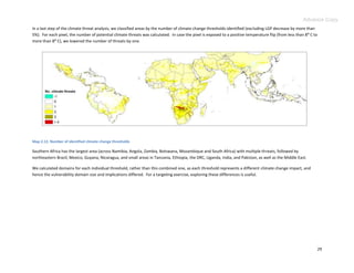 Advance Copy
In a last step of the climate threat analysis, we classified areas by the number of climate change thresholds identified (excluding LGP decrease by more than
5%). For each pixel, the number of potential climate threats was calculated. In case the pixel is exposed to a positive temperature flip (from less than 8: C to
more than 8: C), we lowered the number of threats by one.




Map 2.12. Number of identified climate change thresholds

Southern Africa has the largest area (across Namibia, Angola, Zambia, Botswana, Mozambique and South Africa) with multiple threats, followed by
northeastern Brazil, Mexico, Guyana, Nicaragua, and small areas in Tanzania, Ethiopia, the DRC, Uganda, India, and Pakistan, as well as the Middle East.

We calculated domains for each individual threshold, rather than this combined one, as each threshold represents a different climate change impact, and
hence the vulnerability domain size and implications differed. For a targeting exercise, exploring these differences is useful.




                                                                                                                                                                   29
 