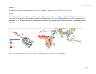 Advance Copy
Risk Maps

The UNEP GRID project has compiled maps of global disaster risk (UNEP 2011). We show the maps for drought and flood here.

Drought

The risk of drought is an important factor in considering the potential for food insecurity because droughts reduce food availability through their impact on
local production. Map 2,13 below shows the frequency SPI (Standardized Precipitation Risk), which is defined as the average number of drought events per
year per pixel (for the period 1974-2004), where drought events are identified as three consecutive months with less than 50% of precipitation as compared
with average.




Map 2.13. The frequency SPI defined as the average number of drought events per year per pixel (for the period 1974-2004).




                                                                                                                                                                30
 