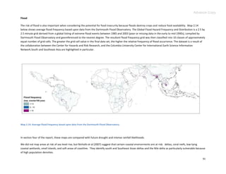 Advance Copy
Flood

The risk of flood is also important when considering the potential for food insecurity because floods destroy crops and reduce food availability. Map 2.14
below shows average flood frequency based upon data from the Dartmouth Flood Observatory. The Global Flood Hazard Frequency and Distribution is a 2.5 by
2.5 minute grid derived from a global listing of extreme flood events between 1985 and 2003 (poor or missing data in the early to mid 1990s), compiled by
Dartmouth Flood Observatory and georeferenced to the nearest degree. The resultant flood frequency grid was then classified into 10 classes of approximately
equal number of grid cells. The greater the grid cell value in the final data set, the higher the relative frequency of flood occurrence. The dataset is a result of
the collaboration between the Center for Hazards and Risk Research, and the Columbia University Center for International Earth Science Information
Network.South and Southeast Asia are highlighted in particular.




Map 2.14. Average flood frequency based upon data from the Dartmouth Flood Observatory.




In section four of the report, these maps are compared with future drought and intense rainfall likelihoods.

We did not map areas at risk of sea level rise, but Nicholls et al (2007) suggest that certain coastal environments are at risk: deltas, coral reefs, low-lying
coastal wetlands, small islands, and soft areas of coastline. They identify south and Southeast Asian deltas and the Nile delta as particularly vulnerable because
of high population densities.

                                                                                                                                                                 31
 