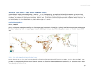 Advance Copy




Section 3: Food security maps across the global tropics
An expanded data set was collected and is shown in Appendix 1. For the mapping exercise, we were limited by the indicators available for the countries of
interest - most are national level data. The indicators are described and mapped by the food security component each one represents. We endeavoured to
map at least two indicators per food security component. Note that these are indicators of food security outcomes rather than drivers of food (in)security. In
this section maps for the entire global tropics are shown. Regional maps are in Section 5.

Availability indicators
Current crop yields

Current crop yields are mapped using data from the International Food Policy Research Institute (You et al 2000). These figures represent food availability, the
first pillar of food security. Yields are mapped by pixel across the global tropics for maize, rice, millet, sorghum, beans, cassava and wheat for the years 1999-
2001.




Map 3.1. Maize yields mapped by pixel across the global tropics.

Map 3.1 illustrates the low maize yields across much of Africa (except parts of Southern Africa and Cameroon), south Asia, and much of Southeast Asia. Yields
are higher in China, south India and much of Latin America. Note that this does not tell us about preferences for maize, which are, for example, high in Kenya,
Tanzania and across Southern Africa.

                                                                                                                                                                32
 