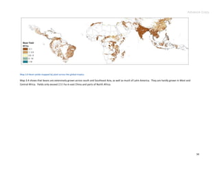 Advance Copy




Map 3.4 Bean yields mapped by pixel across the global tropics.

Map 3.4 shows that beans are extensively grown across south and Southeast Asia, as well as much of Latin America. They are hardly grown in West and
Central Africa. Yields only exceed 2.5 t ha in east China and parts of North Africa.




                                                                                                                                                      34
 