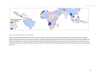 Advance Copy




Map 3.8. Average food production index 2003-2007.

Map 3.8 shows interesting differences by country, as well as by region. Africa has the most countries with PIN less than or equal to 105. In Latin America,
Panama, Columbia, Venezuela, Suriname and Guyana have stagnant PIN, while Mexico, Brazil, Bolivia and the rest of Central America (except El Salvador and
Belize) have PIN above 100. Much of Central and Southern Africa have PIN below 105, while several countries in East and West Africa are above 105. China
and Southeast Asia are also above 105 for the most part, while the countries of the Indo-Gangetic plains are around 100. Very few countries have high growth
(over 125).




                                                                                                                                                           38
 