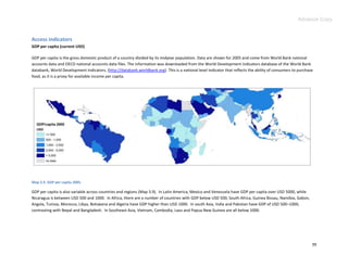 Advance Copy


Access indicators
GDP per capita (current USD)

GDP per capita is the gross domestic product of a country divided by its midyear population. Data are shown for 2005 and come from World Bank national
accounts data and OECD national accounts data files. The information was downloaded from the World Development Indicators database of the World Bank
databank, World Development Indicators, (http://databank.worldbank.org). This is a national level indicator that reflects the ability of consumers to purchase
food, as it is a proxy for available income per capita.




Map 3.9. GDP per capita 2005.

GDP per capita is also variable across countries and regions (Map 3.9). In Latin America, Mexico and Venezuela have GDP per capita over USD 5000, while
Nicaragua is between USD 500 and 1000. In Africa, there are a number of countries with GDP below USD 500; South Africa, Guinea Bissau, Namibia, Gabon,
Angola, Tunisia, Morocco, Libya, Botswana and Algeria have GDP higher than USD 1000. In south Asia, India and Pakistan have GDP of USD 500–1000,
contrasting with Nepal and Bangladesh. In Southeast Asia, Vietnam, Cambodia, Laos and Papua New Guinea are all below 1000.




                                                                                                                                                             39
 