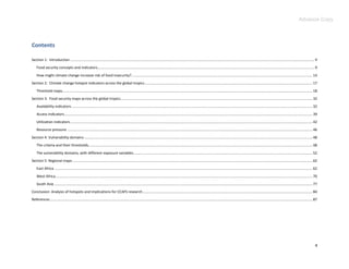 Advance Copy



Contents

Section 1: Introduction ................................................................................................................................................................................................................................................... 9
    Food security concepts and indicators........................................................................................................................................................................................................................ 9
    How might climate change increase risk of food insecurity? .................................................................................................................................................................................... 14
Section 2: Climate change hotspot indicators across the global tropics ....................................................................................................................................................................... 17
    Threshold maps......................................................................................................................................................................................................................................................... 18
Section 3: Food security maps across the global tropics............................................................................................................................................................................................... 32
    Availability indicators ................................................................................................................................................................................................................................................ 32
    Access indicators ....................................................................................................................................................................................................................................................... 39
    Utilization indicators ................................................................................................................................................................................................................................................. 42
    Resource pressure .................................................................................................................................................................................................................................................... 46
Section 4: Vulnerability domains ................................................................................................................................................................................................................................... 48
    The criteria and their thresholds............................................................................................................................................................................................................................... 48
    The vulnerability domains, with different exposure variables .................................................................................................................................................................................. 52
Section 5: Regional maps ............................................................................................................................................................................................................................................... 62
    East Africa ................................................................................................................................................................................................................................................................. 62
    West Africa................................................................................................................................................................................................................................................................ 70
    South Asia ................................................................................................................................................................................................................................................................. 77
Conclusion: Analysis of hotspots and implications for CCAFS research ......................................................................................................................................................................... 84
References ..................................................................................................................................................................................................................................................................... 87




                                                                                                                                                                                                                                                                                  4
 
