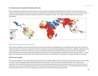 Advance Copy
Current poverty levels: % population living below USD 2 a day

Percent of population living with less than USD 2 per day is a poverty indicator mapped by the CGIAR CSI (Wood et al 2010). Current poverty levels are an
indicator of food insecurity because they point to the income people have to spend on food and hence their vulnerability to an increase in the price of food. It
is well known that the poorer a household is the greater the percent of income spent on food. This is another indicator of economic access to food
(affordability).




Map 3.10. Population living on less than USD 2 per day.

As these data are available at the sub-national level (for those countries reporting), more heterogeneity can be analyzed (see the regional maps in Section 5).
In Map 3.10 note that a country such as South Africa, which has a high GDP, also has many people living below the poverty line. Regionally, sub-Saharan Africa,
south and Southeast Asia and much of west China stand out, for having more than 60% of the population living on less than USD 2 per day. Within Latin
America, Nicaragua, Brazil, Bolivia and Venezuela have significant portions of the country with greater than 40% below the USD 2 per day threshold. In Africa,
Sudan and Tunisia stand out for their wealth; note that these data mask within country differences. In Southeast Asia, Thailand and Malaysia are wealthier.

Transport time to markets

The time that food takes to reach markets affects households’ ability to buy it (Nelson 2008). In Map 3.11 below, within-region differences are most noticeable;
for example East Africa (especially Ethiopia and Southern Sudan) has fewer urban centres than West Africa, while India stands out for its high level of
urbanization. This is one indicator of physical access to food, but it assumes that closer proximity necessarily increases food security, which is not the case. If
other issues such as poverty or high HIV incidence affect food security then physical access will not make a difference. The increasing data about urban food
insecurity illustrate this point. This is why no single indicator of food security can explain food security status overall.
                                                                                                                                                                    40
 