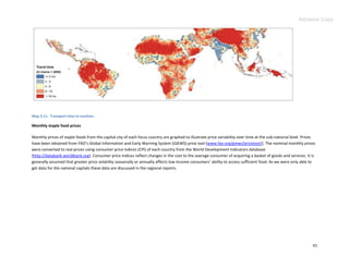 Advance Copy




Map 3.11. Transport time to markets.

Monthly staple food prices

Monthly prices of staple foods from the capital city of each focus country are graphed to illustrate price variability over time at the sub-national level. Prices
have been obtained from FAO’s Global Information and Early Warning System (GIEWS) price tool (www.fao.org/giews/pricetool/). The nominal monthly prices
were converted to real prices using consumer price indices (CPI) of each country from the World Development Indicators database
(http://databank.worldbank.org). Consumer price indices reflect changes in the cost to the average consumer of acquiring a basket of goods and services. It is
generally assumed that greater price volatility seasonally or annually affects low income consumers’ ability to access sufficient food. As we were only able to
get data for the national capitals these data are discussed in the regional reports.




                                                                                                                                                                41
 