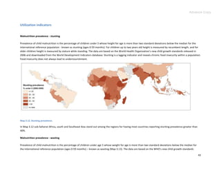 Advance Copy


Utilization indicators


Malnutrition prevalence - stunting

Prevalence of child malnutrition is the percentage of children under 5 whose height for age is more than two standard deviations below the median for the
international reference population - known as stunting (ages 0-59 months). For children up to two years old height is measured by recumbent length, and for
older children height is measured by stature while standing. The data are based on the World Health Organization's new child growth standards released in
2006 and downloaded from the World Development Indicators database. Stunting is a lagging indicator and reveals chronic food insecurity within a population.
Food insecurity does not always lead to undernourishment.




Map 3.12. Stunting prevalence.

In Map 3.12 sub-Saharan Africa, south and Southeast Asia stand out among the regions for having most countries reporting stunting prevalence greater than
40%.

Malnutrition prevalence - wasting

Prevalence of child malnutrition is the percentage of children under age 5 whose weight for age is more than two standard deviations below the median for
the international reference population (ages 0-59 months) – known as wasting (Map 3.13). The data are based on the WHO's new child growth standards

                                                                                                                                                            42
 