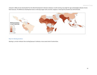 Advance Copy
released in 2006 and also downloaded from the World Development Indicators database. As with stunting, low weight for age (underweight) indicates chronic
food insecurity. The Millennium Development Goal on reducing hunger tracks countries’ progress in reducing this prevalence by half (UN 2010).




Map 3.13. Wasting prevalence.

Wasting is a stricter indicator than stunting because it indicates a more severe level of malnutrition.




                                                                                                                                                       43
 