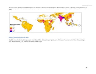 Advance Copy
The total number of malnourished children per square kilometre is shown in the Map 3.14 below. Malnourished is defined as above for wasting (Herrero et al
2009).




Map 3.14. Malnourished children per sq km.

Map 3.14 shows the density of hungry people: most of south Asia, Malawi, Ethiopia, Uganda, parts of Kenya and Tanzania, much of West Africa, and large
areas of China, Vietnam, Laos, Indonesia, Guatemala and Nicaragua.




                                                                                                                                                         44
 