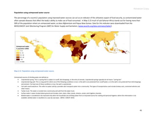 Advance Copy
Population using unimproved water source

The percentage of a country’s population using improved water sources can act as an indicator of the utilization aspect of food security, as contaminated water
often spreads diseases that affect the body’s ability to make use of food consumed. In Map 3.15 much of sub-Saharan Africa stands out for having more than
30% of the population reliant on unimproved water, as does Afghanistan and Papua New Guinea. Data for this indicator were downloaded from the
WHO/UNICEF Joint Monitoring Program (JMP) for Water Supply and Sanitation, (www.wssinfo.org/data-estimates/table/).




Map 3.15. Population using unimproved water source.


Unimproved sources of drinking water are defined as:
        Unprotected spring. This is a spring that is subject to runoff, bird droppings, or the entry of animals. Unprotected springs typically do not have a "spring box".
        Unprotected dug well. This is a dug well for which one of the following conditions is true: 1) the well is not protected from runoff water; or 2) the well is not protected from bird droppings
         and animals. If at least one of these conditions is true, the well is unprotected.
        Cart with small tank/drum. This refers to water sold by a provider who transports water into a community. The types of transportation used include donkey carts, motorized vehicles and
         other means.
        Tanker-truck. The water is trucked into a community and sold from the water truck.
        Surface water is water located above ground and includes rivers, dams, lakes, ponds, streams, canals, and irrigation channels.
        Bottled water is considered to be improved only when the household uses drinking water from an improved source for cooking and personal hygiene; where this information is not
         available, bottled water is classified on a case-by-case basis. (WHO / UNICEF 2010)




                                                                                                                                                                                                      45
 