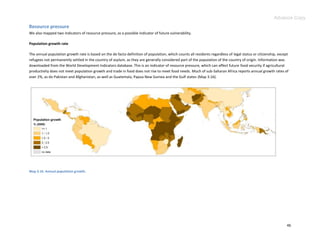 Advance Copy
Resource pressure
We also mapped two indicators of resource pressure, as a possible indicator of future vulnerability.

Population growth rate

The annual population growth rate is based on the de facto definition of population, which counts all residents regardless of legal status or citizenship, except
refugees not permanently settled in the country of asylum, as they are generally considered part of the population of the country of origin. Information was
downloaded from the World Development Indicators database. This is an indicator of resource pressure, which can affect future food security if agricultural
productivity does not meet population growth and trade in food does not rise to meet food needs. Much of sub-Saharan Africa reports annual growth rates of
over 2%, as do Pakistan and Afghanistan, as well as Guatemala, Papua New Guinea and the Gulf states (Map 3.16).




Map 3.16. Annual population growth.




                                                                                                                                                                46
 