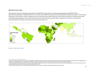 Advance Copy


Agricultural area per capita

This indicator has been calculated using data from FAOSTAT on agricultural area and national population (FAOSTAT 2011).
                                                                                                       2                      3                                                 4
Agricultural area (expressed in 1000 hectares) is the sum of areas under arable land , permanent crops and permanent meadows and pastures . When divided
by population, this indicates a country’s available resources for producing its own food and long-term trends reflect the amount of resource pressure being
exerted by growing populations. South and Southeast Asia have very low arable land per capita; Ethiopia, Uganda, China, Cameroon, the DRC, Benin,
Guatemala, Honduras El Salvador and Panama are also less than 0.5 (Map 3.17).




Map 3.17. Arable land per capita.




2
  Land under temporary agricultural crops, temporary meadows for mowing or pasture, land under market and kitchen gardens and land temporarily fallow (less than five years). The abandoned land
resulting from shifting cultivation is not included in this category. Data for arable land are not meant to indicate the amount of land that is potentially cultivable.
3
  Land cultivated with long-term crops which do not have to be replanted for several years (such as cocoa and coffee); land under trees and shrubs producing flowers, such as roses and jasmine; and
nurseries (except those for forest trees, which should be classified under ‘forest’.
4
  Land used permanently (five years or more) to grow herbaceous forage crops, either cultivated or growing wild (wild prairie or grazing land).
                                                                                                                                                                                                  47
 