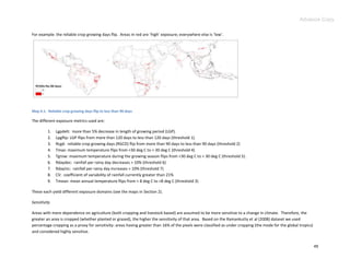 Advance Copy

For example: the reliable crop growing days flip. Areas in red are ‘high’ exposure; everywhere else is ‘low’.




Map 4.1. Reliable crop growing days flip to less than 90 days

The different exposure metrics used are:

         1.   Lgpdelt: more than 5% decrease in length of growing period (LGP).
         2.   Lpgflip: LGP flips from more than 120 days to less than 120 days (threshold 1).
         3.   Rcgd: reliable crop growing days (RGCD) flip from more than 90 days to less than 90 days (threshold 2)
         4.   Tmax: maximum temperature flips from <30 deg C to > 30 deg C (threshold 4)
         5.   Tgrow: maximum temperature during the growing season flips from <30 deg C to > 30 deg C (threshold 5).
         6.   Rdaydec: rainfall per rainy day decreases > 10% (threshold 6)
         7.   Rdayinc: rainfall per rainy day increases > 10% (threshold 7)
         8.   CV: coefficient of variability of rainfall currently greater than 21%
         9.   Tmean: mean annual temperature flips from < 8 deg C to >8 deg C (threshold 3)

These each yield different exposure domains (see the maps in Section 2).

Sensitivity

Areas with more dependence on agriculture (both cropping and livestock based) are assumed to be more sensitive to a change in climate. Therefore, the
greater an area is cropped (whether planted or grazed), the higher the sensitivity of that area. Based on the Ramankutty et al (2008) dataset we used
percentage cropping as a proxy for sensitivity: areas having greater than 16% of the pixels were classified as under cropping (the mode for the global tropics)
and considered highly sensitive.


                                                                                                                                                                  49
 