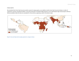 Advance Copy

Coping capacity

We considered that chronic food insecurity could be a proxy for coping capacity, as an inability to tackle chronic food insecurity indicates a number of
institutional, economic and political problems. We used stunting with a threshold of 40% prevalence as the cutoff between high and low (maps for 30% and
50% also available). (Note that data are unavailable for a few countries, appearing as white in the domain maps).




Map 4.3. Areas with high and low coping capacity for a change in climate.




                                                                                                                                                           51
 