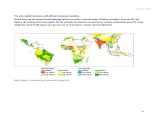 Advance Copy


The vulnerability domains, with different exposure variables
                                                                  2
For each domain, we also calculated the vulnerable area (in km ) and the number of vulnerable people. The highest vulnerability is the domain HHL: high
exposure, high sensitivity and low coping capacity. The least vulnerable is the domain LLH: low exposure, low sensitivity and high coping capacity. The red and
orange colours are for the high exposure areas; green and blue are for low exposure. The paler colours are high capacity.

.




Map 4.4. Exposure 1: Areas where there is greater than 5% change in LGP.




                                                                                                                                                             52
 