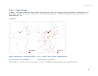 Advance Copy


Section 5: Regional maps
For targeting within regions, we also made regional maps, to highlight the variation within them (as opposed to among) more easily. Here we show the current
CCAFS regions: East Africa, West Africa, and south Asia. The other regional maps are available as needed. The thresholds and food security indicators are as
defined in the global maps.

East Africa




Map 5.1. Threshold 1 (Length of growing period flips from   Map 5.2. Threshold 2 (Number of reliable crop growing days flips

more than 120 days to less than 120 days);                  from more than 90 to less than 90).

These maps (5.1 and 5.2) both indicate increased cropping risk. Threshold 2 (Map 5.2) includes a range of areas throughout East Africa.




                                                                                                                                                          62
 