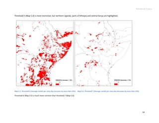 Advance Copy

Threshold 5 (Map 5.4) is more restrictive, but northern Uganda, parts of Ethiopia and central Kenya are highlighted.




Map 5.5. Threshold 6 (Average rainfall per rainy day increases by more than 10%). Map 5.6. Threshold 7 (Average rainfall per rainy day decreases by more than 10%).

Threshold 6 (Map 5.5) is much more common than threshold 7 (Map 5.6).




                                                                                                                                                                      64
 