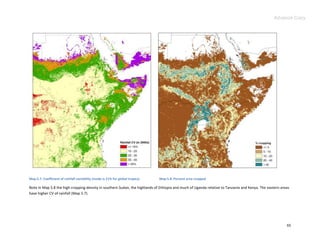 Advance Copy




Map 5.7. Coefficient of rainfall variability (mode is 21% for global tropics)   Map 5.8. Percent area cropped

Note in Map 5.8 the high cropping density in southern Sudan, the highlands of Ethiopia and much of Uganda relative to Tanzania and Kenya. The eastern areas
have higher CV of rainfall (Map 5.7).




                                                                                                                                                         65
 