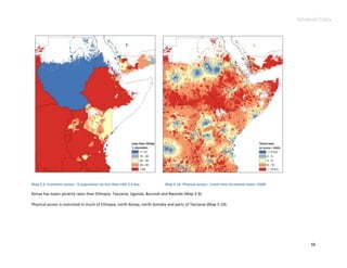 Advance Copy




Map 5.9. Economic access: % population on less than USD 2 a day            Map 5.10. Physical access: travel time to nearest town >250K

Kenya has lower poverty rates than Ethiopia, Tanzania, Uganda, Burundi and Rwanda (Map 5.9).

Physical access is restricted in much of Ethiopia, north Kenya, north Somalia and parts of Tanzania (Map 5.10).




                                                                                                                                              66
 