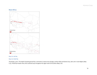 Advance Copy


West Africa




Map 5.13. LGP flip.

Map 5.14. RCGD flip.

Thresholds 1 and 2. The length of growing period flip is restricted to a band across Senegal, southern Mali and Burkina Faso, with a bit in north Nigeria (Map
5.13). RCGD flip includes many more scattered areas throughout the region south of the Sahara (Map 5.14).



                                                                                                                                                                 70
 