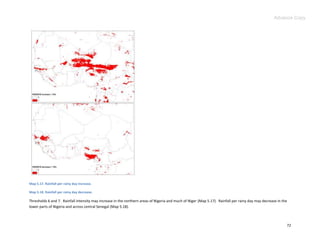 Advance Copy




Map 5.17. Rainfall per rainy day increase.

Map 5.18. Rainfall per rainy day decrease.

Thresholds 6 and 7. Rainfall intensity may increase in the northern areas of Nigeria and much of Niger (Map 5.17). Rainfall per rainy day may decrease in the
lower parts of Nigeria and across central Senegal (Map 5.18).



                                                                                                                                                            72
 