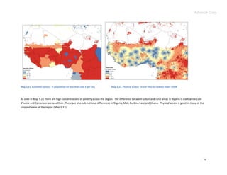 Advance Copy




Map 5.21. Economic access: % population on less than USD 2 per day           Map 5.22. Physical access: travel time to nearest town >250K



As seen in Map 5.21 there are high concentrations of poverty across the region. The difference between urban and rural areas in Nigeria is stark while Cote
d’Ivoire and Cameroon are wealthier. There are also sub-national differences in Nigeria, Mali, Burkina Faso and Ghana. Physical access is good in many of the
cropped areas of the region (Map 5.22).




                                                                                                                                                            74
 