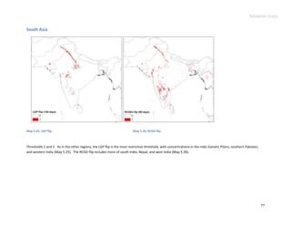 Advance Copy


South Asia




Map 5.25. LGP flip.                                                      Map 5.26. RCGD flip.



Thresholds 1 and 2. As in the other regions, the LGP flip is the most restrictive threshold, with concentrations in the Indo-Ganetic Plains, southern Pakistan,
and western India (Map 5.25). The RCGD flip includes more of south India, Nepal, and west India (Map 5.26).




                                                                                                                                                                  77
 