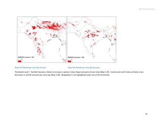 Advance Copy




Map 5.29. Rainfall per rainy day increase.                        Map 5.30. Rainfall per rainy day decrease.

Threshold 6 and 7. Rainfall intensity is likely to increase in western India, Nepal and parts of east India (Map 5.29). Central and north India are likely to see
decreases in rainfall amounts per rainy day (Map 5.30). Bangladesh is not highlighted under any of the thresholds.




                                                                                                                                                                    79
 