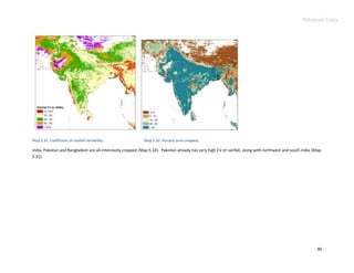 Advance Copy




Map 5.31. Coefficient of rainfall variability.               Map 5.32. Percent area cropped.

India, Pakistan and Bangladesh are all intensively cropped (Map 5.32). Pakistan already has very high CV of rainfall, along with northwest and south India (Map
5.31).




                                                                                                                                                             80
 
