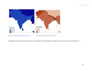 Advance Copy




Map 5.35. Kilocalories available per person per day.      Map 5.36. Stunting prevalence (% under five).




Bangladesh has the lowest kilocalorie availability in the region (Map 5.35) while Bangladesh and Nepal have stunting prevalence over 50% (Map 5.36).




                                                                                                                                                       82
 