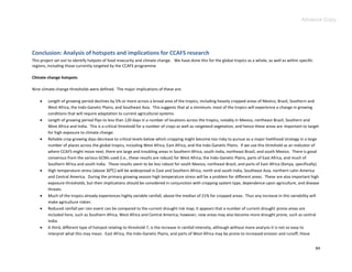 Advance Copy




Conclusion: Analysis of hotspots and implications for CCAFS research
This project set out to identify hotpots of food insecurity and climate change. We have done this for the global tropics as a whole, as well as within specific
regions, including those currently targeted by the CCAFS programme.

Climate change hotspots

Nine climate change thresholds were defined. The major implications of these are:

        Length of growing period declines by 5% or more across a broad area of the tropics, including heavily cropped areas of Mexico, Brazil, Southern and
         West Africa, the Indo-Ganetic Plains, and Southeast Asia. This suggests that at a minimum, most of the tropics will experience a change in growing
         conditions that will require adaptation to current agricultural systems.
        Length of growing period flips to less than 120 days in a number of locations across the tropics, notably in Mexico, northeast Brazil, Southern and
         West Africa and India. This is a critical threshold for a number of crops as well as rangeland vegetation, and hence these areas are important to target
         for high exposure to climate change.
        Reliable crop growing days decrease to critical levels below which cropping might become too risky to pursue as a major livelihood strategy in a large
         number of places across the global tropics, including West Africa, East Africa, and the Indo-Ganetic Plains. If we use this threshold as an indicator of
         where CCAFS might move next, there are large and troubling areas in Southern Africa, south India, northeast Brazil, and south Mexico. There is good
         consensus from the various GCMs used (i.e., these results are robust) for West Africa, the Indo-Ganetic Plains, parts of East Africa, and much of
         Southern Africa and south India. These results seem to be less robust for south Mexico, northeast Brazil, and parts of East Africa (Kenya, specifically).
        High temperature stress (above 30:C) will be widespread in East and Southern Africa, north and south India, Southeast Asia, northern Latin America
         and Central America. During the primary growing season high temperature stress will be a problem for different areas. These are also important high
         exposure thresholds, but their implications should be considered in conjunction with cropping system type, dependence upon agriculture, and disease
         threats.
        Much of the tropics already experiences highly variable rainfall, above the median of 21% for cropped areas. Thus any increase in this variability will
         make agriculture riskier.
        Reduced rainfall per rain event can be compared to the current drought risk map; it appears that a number of current drought prone areas are
         included here, such as Southern Africa, West Africa and Central America; however, new areas may also become more drought prone, such as central
         India.
        A third, different type of hotspot relating to threshold 7, is the increase in rainfall intensity, although without more analysis it is not so easy to
         interpret what this may mean. East Africa, the Indo-Ganetic Plains, and parts of West Africa may be prone to increased erosion and runoff; these


                                                                                                                                                                  84
 