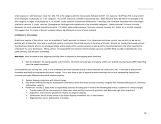 Advance Copy

Under exposure 1 (LGP decreases more than 5%), HHL is the category with the most people, followed by HHH. For exposure 2 (LGP flips) HHL is very small in
terms of people; most people are in the categories LHL or LHH. Exposure 3 (reliable crop growing days - RGCP flips) has about 10 million more people in the
HHL category, but again most people are in LHL or LHH. Under exposure 4 (maximum temperature -Tmax flips), the vulnerable population more than triples
relative to exposure 3. Under exposure 5 (temperature flips) again more people are in the vulnerable categories. Under exposure 6 (rain per rainy day
decrease), the most vulnerable population drops to 27.5 million, while under exposure 7 (rain per rainy day increase) 45.7 million are in the HHL category.
This suggests that the choice of domain variables makes a big difference in terms of areas included.

Limitations to this analysis:

As with any exercise of this nature, there are a number of ‘health warnings’ to observe. First, these maps only cover current food security, as we are not
working with a model that could give us predictive capacity to estimate future food security in the areas of interest. Second, we have primarily used national
level food security data, which is a) not always reliable and b) masks within-country variation as well as within-household variation, the latter important to
understand the social dimensions. Third, we have not mapped the links between climate change exposure and other food security variables besides crop
yields (directly) and utilization (indirectly).

Next steps: there are several next steps that could be taken to improve on the mapping work done here.

         1.   Vary the indicators for coping capacity and sensitivity. Sensitivity varies by type of cropping system, just as food security impacts differ depending
              upon the aspect considered.

Use household food security data, such as that collected by the Food Economy Group or NGOs like Save the Children or CARE, to simulate or evaluate the
household level food security impacts of climate change. This is best done as part of regional scenario exercises that include vulnerability analysis both
currently and under different scenarios of adaptive capacity.

         2.   Explore disease interactions with climate change.
         3.   Map drivers of food security and food system vulnerability rather than food security outcomes, using the IPCC framework of exposure, sensitivity
              and adaptive capacity.
         4.   Model food security to 2050 under a couple of key scenarios including one or more of the following key drivers (in addition to climate change):
                Transformation of the rural economy is a key issue: what will the structure of agriculture look like under high urban migration?
                High versus low economic growth and impacts on adaptive capacity.
                Government versus private sector as key actors shaping innovations, etc. in food systems.
                Regionalization versus globalization of markets.




                                                                                                                                                                 86
 