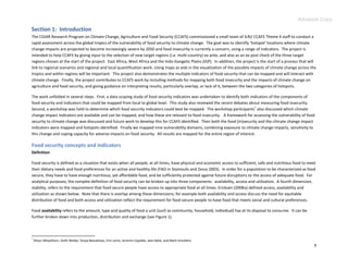 Advance Copy
Section 1: Introduction
The CGIAR Research Program on Climate Change, Agriculture and Food Security (CCAFS) commissioned a small team of ILRI/ CCAFS Theme 4 staff to conduct a
rapid assessment across the global tropics of the vulnerability of food security to climate change. The goal was to identify ‘hotspot’ locations where climate
change impacts are projected to become increasingly severe by 2050 and food insecurity is currently a concern, using a range of indicators. The project is
intended to help CCAFS by giving input to the selection of new target regions (i.e. multi-country) ex ante, and also as an ex post check of the three target
regions chosen at the start of the project: East Africa, West Africa and the Indo-Gangetic Plains (IGP). In addition, the project is the start of a process that will
link to regional scenarios and regional and local quantification work. Using maps as aids in the visualization of the possible impacts of climate change across the
tropics and within regions will be important. This project also demonstrates the multiple indicators of food security that can be mapped and will interact with
climate change. Finally, the project contributes to CCAFS work by including methods for mapping both food insecurity and the impacts of climate change on
agriculture and food security, and giving guidance on interpreting results, particularly overlap, or lack of it, between the two categories of hotspots.

The work unfolded in several steps. First, a data scoping study of food security indicators was undertaken to identify both indicators of the components of
food security and indicators that could be mapped from local to global level. This study also reviewed the recent debates about measuring food insecurity.
                                                                                                                              1
Second, a workshop was held to determine which food security indicators could best be mapped. The workshop participants also discussed which climate
change impact indicators are available and can be mapped, and how these are relevant to food insecurity. A framework for assessing the vulnerability of food
security to climate change was discussed and future work to develop this for CCAFS identified. Then both the food (in)security and the climate change impact
indicators were mapped and hotspots identified. Finally we mapped nine vulnerability domains, combining exposure to climate change impacts, sensitivity to
this change and coping capacity for adverse impacts on food security. All results are mapped for the entire region of interest.

Food security concepts and indicators
Definition

Food security is defined as a situation that exists when all people, at all times, have physical and economic access to sufficient, safe and nutritious food to meet
their dietary needs and food preferences for an active and healthy life (FAO in Stamoulis and Zezza 2003). In order for a population to be characterized as food
secure, they have to have enough nutritious, yet affordable food, and be sufficiently protected against future disruptions to the access of adequate food. For
analytical purposes, the complex definition of food security can be broken up into three components: availability, access and utilization. A fourth dimension,
stability, refers to the requirement that food secure people have access to appropriate food at all times. Ericksen (2008a) defined access, availability and
utilization as shown below. Note that there is overlap among these dimensions; for example both availability and access discuss the need for equitable
distribution of food and both access and utilization reflect the requirement for food secure people to have food that meets social and cultural preferences.

Food availability refers to the amount, type and quality of food a unit (such as community, household, individual) has at its disposal to consume. It can be
further broken down into production, distribution and exchange (see Figure 1).



1
    Alison Misselhorn, Keith Weibe, Tanya Beaudreau, Erin Lentz, Jeronim Capaldo, Jean Balie, and Mark Smulders.
                                                                                                                                                                   9
 
