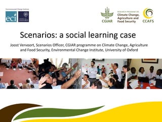 Scenarios: a social learning case
Joost Vervoort, Scenarios Officer, CGIAR programme on Climate Change, Agriculture
and Food Security, Environmental Change Institute, University of Oxford
 