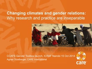 Changing climates and gender relations: 
Why research and practice are inseparable 
CCAFS Gender Toolbox launch, ICRAF Nairobi 15 Oct 2014 
Agnes Otzelberger, CARE International 
 