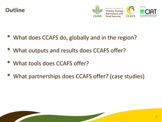 2 
Led by 
Outline 
• 
What does CCAFS do, globally and in the region? 
• 
What outputs and results does CCAFS offer? 
• 
...