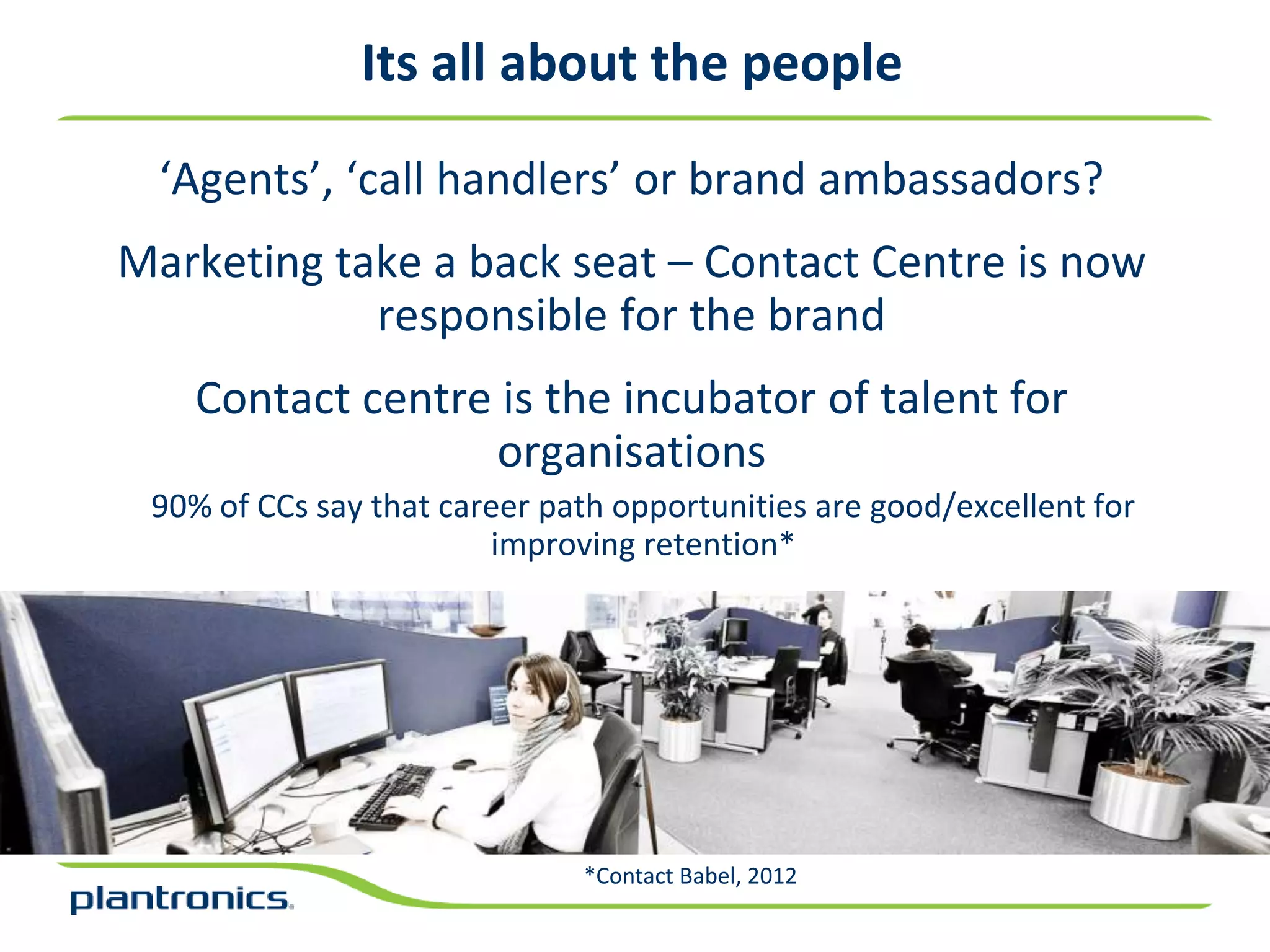 Its all about the people

  ‘Agents’, ‘call handlers’ or brand ambassadors?
Marketing take a back seat – Contact Centre is now
            responsible for the brand
    Contact centre is the incubator of talent for
                  organisations
 90% of CCs say that career path opportunities are good/excellent for
                        improving retention*




                              *Contact Babel, 2012
 