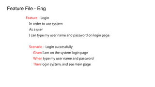 FeatureLogin
In order to use system
As a user
I can type my user name and password on login page
ScenarioLogin successfully
Given I am on the system login page
When type my user name and password
Then login system, and see main page
Feature File - Eng
 