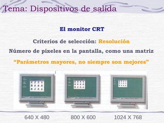 Tema: Dispositivos de salida

                  El monitor CRT

         Criterios de selección: Resolución
 Número de pixeles en la pantalla, como una matriz

  “Parámetros mayores, no siempre son mejores”




      640 X 480       800 X 600      1024 X 768
 