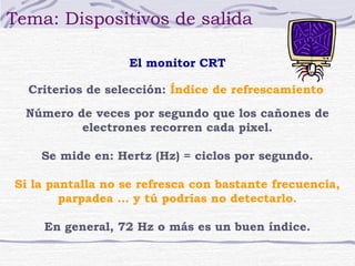 Tema: Dispositivos de salida

                   El monitor CRT

  Criterios de selección: Índice de refrescamiento

  Número de veces por segundo que los cañones de
          electrones recorren cada pixel.

    Se mide en: Hertz (Hz) = ciclos por segundo.

Si la pantalla no se refresca con bastante frecuencia,
        parpadea … y tú podrías no detectarlo.

    En general, 72 Hz o más es un buen índice.
 