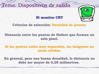 Tema: Dispositivos de salida

                  El monitor CRT

     Criterios de selección: Densidad de puntos


 Distancia entre los puntos de fósforo que forman un
                      solo pixel.

 Si los puntos están muy separados, las imágenes no
                    serán nítidas.

En general, para una buena densidad, la distancia no
       debe ser mayor de 0,28 milímetros.
 