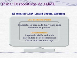 Tema: Dispositivos de salida

     El monitor LCD (Liquid Crystal Display)

                 LCD de Matriz Pasiva

         Transistores para cada fila y para cada
                  columna de pixeles.

                    Características
               Angulo de visión reducido
             Bajo índice de refrescamiento
               Costo relativamente bajo
 